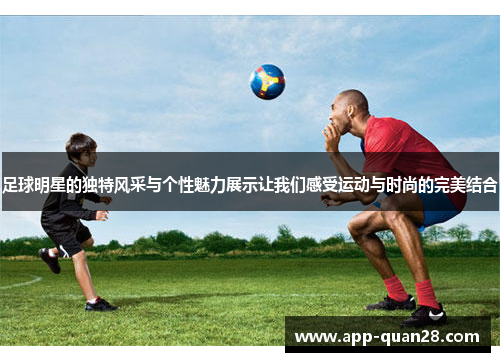 足球明星的独特风采与个性魅力展示让我们感受运动与时尚的完美结合